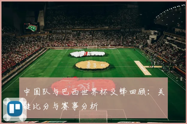 中国队与巴西世界杯交锋回顾：关键比分与赛事分析