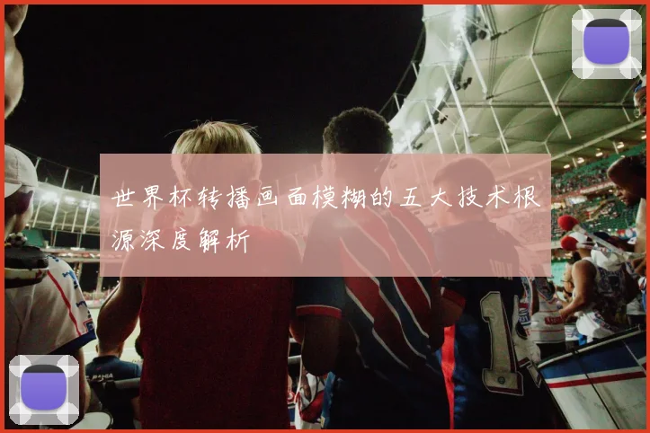 世界杯转播画面模糊的五大技术根源深度解析