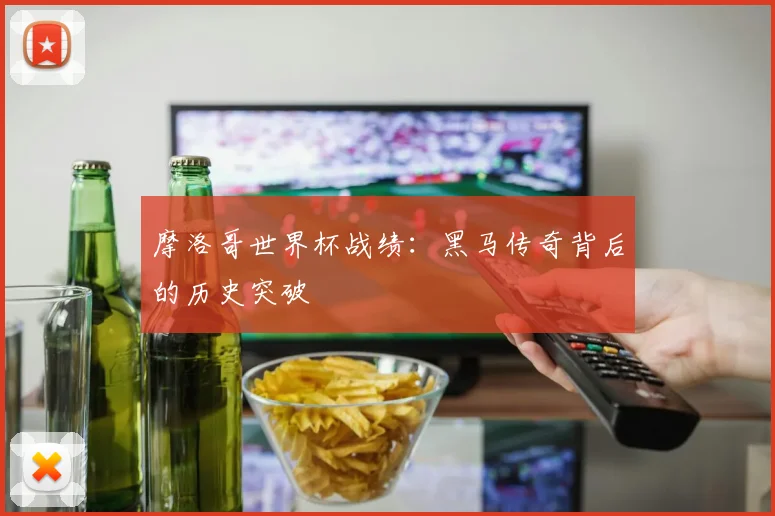 摩洛哥世界杯战绩：黑马传奇背后的历史突破
