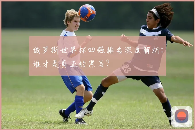 俄罗斯世界杯四强排名深度解析：谁才是真正的黑马？