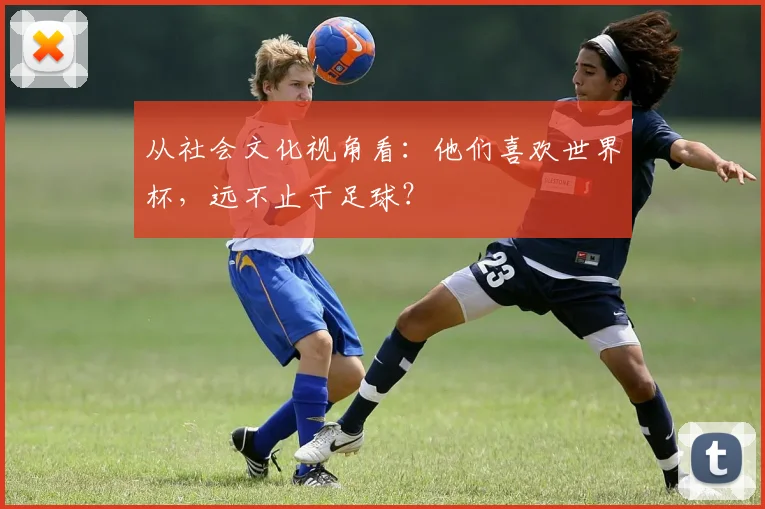 从社会文化视角看:他们喜欢世界杯,远不止于足球?