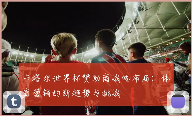 卡塔尔世界杯赞助商战略布局:体育营销的新趋势与挑战