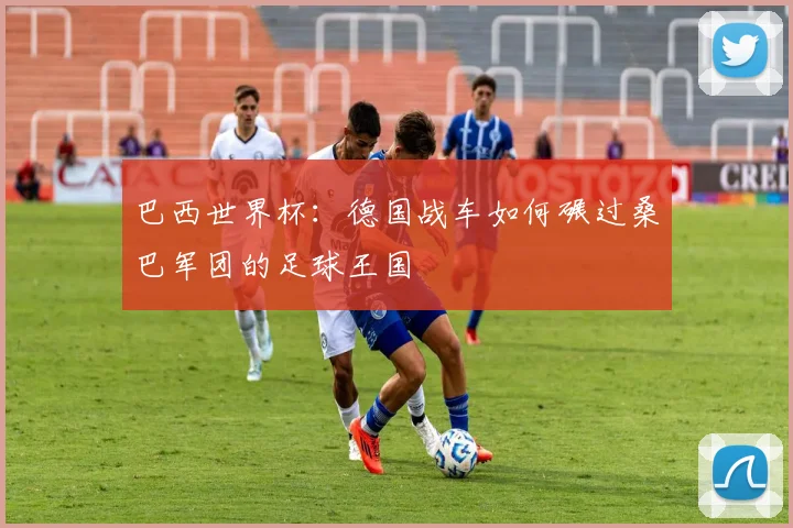 巴西世界杯:德国战车如何碾过桑巴军团的足球王国