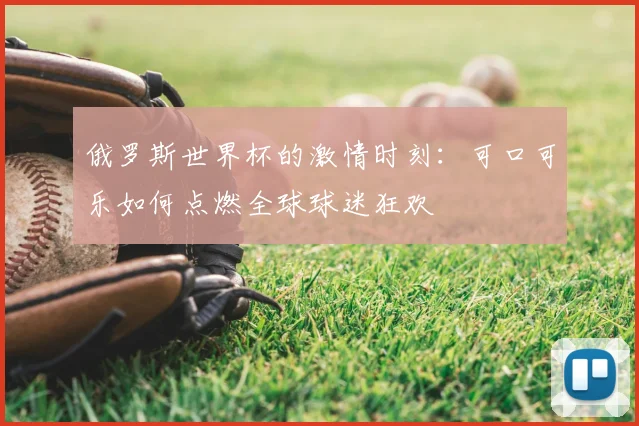 俄罗斯世界杯的激情时刻:可口可乐如何点燃全球球迷狂欢