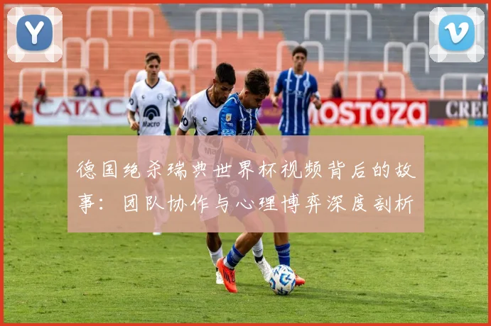 德国绝杀瑞典世界杯视频背后的故事:团队协作与心理博弈深度剖析