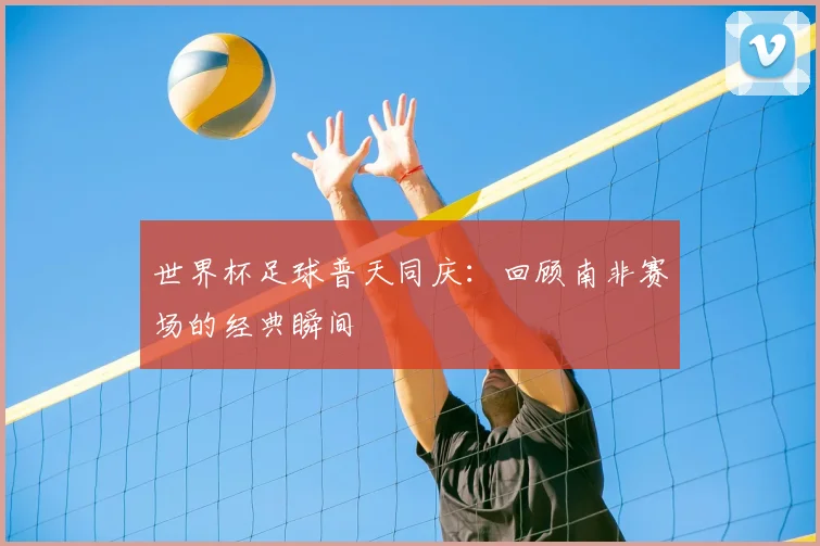 世界杯足球普天同庆：回顾南非赛场的经典瞬间