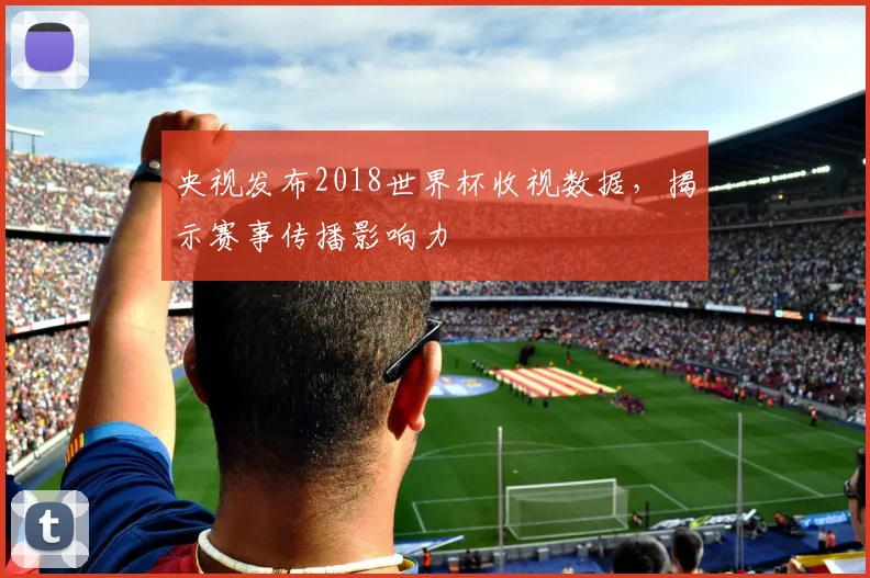 央视发布2018世界杯收视数据,揭示赛事传播影响力