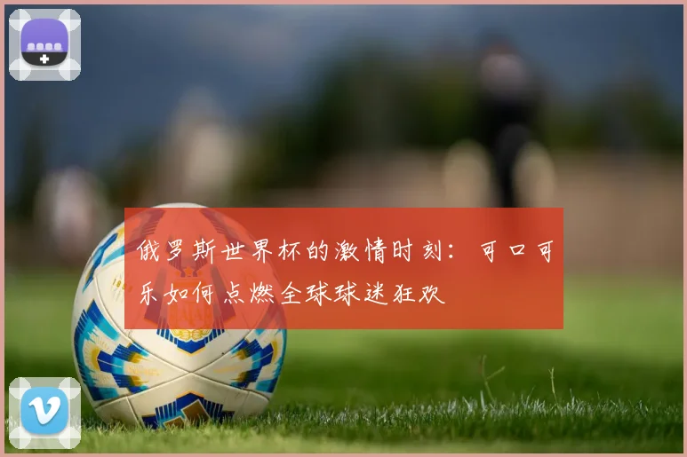 俄罗斯世界杯的激情时刻：可口可乐如何点燃全球球迷狂欢
