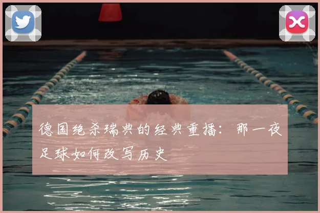 德国绝杀瑞典的经典重播:那一夜足球如何改写历史